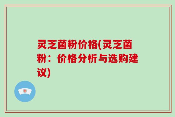 灵芝菌粉价格(灵芝菌粉：价格分析与选购建议)