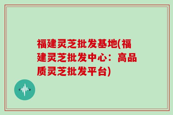福建灵芝批发基地(福建灵芝批发中心：高品质灵芝批发平台)