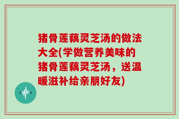 猪骨莲藕灵芝汤的做法大全(学做营养美味的猪骨莲藕灵芝汤，送温暖滋补给亲朋好友)