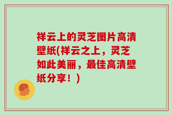 祥云上的灵芝图片高清壁纸(祥云之上，灵芝如此美丽，最佳高清壁纸分享！)
