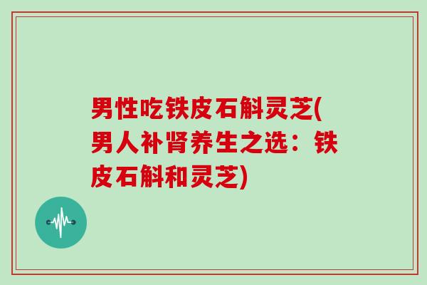 男性吃铁皮石斛灵芝(男人补肾养生之选：铁皮石斛和灵芝)