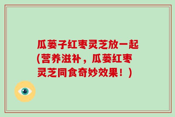 瓜蒌子红枣灵芝放一起(营养滋补，瓜蒌红枣灵芝同食奇妙效果！)
