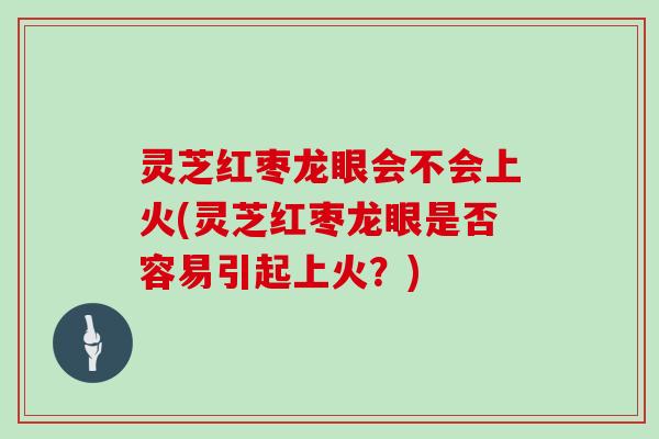 灵芝红枣龙眼会不会上火(灵芝红枣龙眼是否容易引起上火？)
