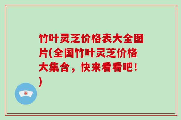 竹叶灵芝价格表大全图片(全国竹叶灵芝价格大集合，快来看看吧！)