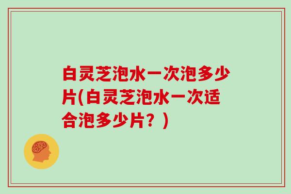 白灵芝泡水一次泡多少片(白灵芝泡水一次适合泡多少片？)