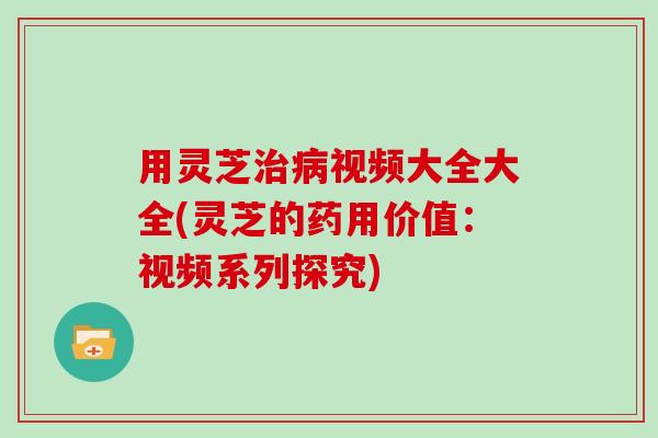 用灵芝治病视频大全大全(灵芝的药用价值：视频系列探究)