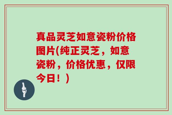 真品灵芝如意瓷粉价格图片(纯正灵芝，如意瓷粉，价格优惠，仅限今日！)