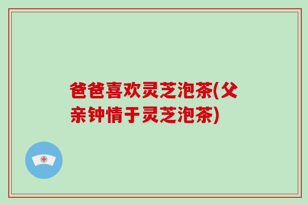 爸爸喜欢灵芝泡茶(父亲钟情于灵芝泡茶)-第1张图片-灵芝大师 爸爸喜欢灵芝泡茶(父亲钟情于灵芝泡茶)-第1张图片-灵芝大师