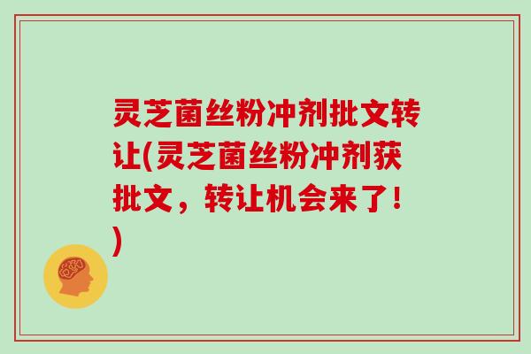 灵芝菌丝粉冲剂批文转让(灵芝菌丝粉冲剂获批文，转让机会来了！)
