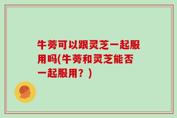 牛蒡可以跟灵芝一起服用吗(牛蒡和灵芝能否一起服用?)-第1张图片-灵芝大师 牛蒡可以跟灵芝一起服用吗(牛蒡和灵芝能否一起服用?)-第1张图片-灵芝大师