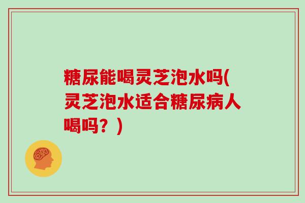 糖尿能喝灵芝泡水吗(灵芝泡水适合糖尿病人喝吗？)