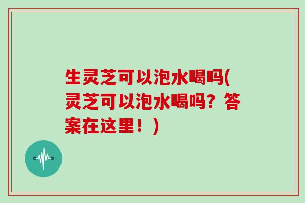生灵芝可以泡水喝吗(灵芝可以泡水喝吗？答案在这里！)