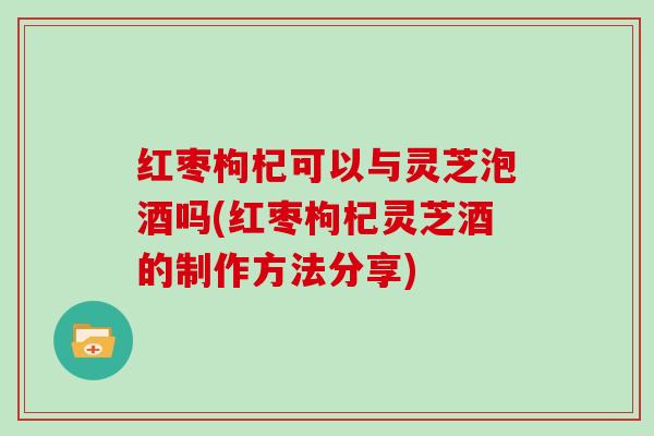 红枣枸杞可以与灵芝泡酒吗(红枣枸杞灵芝酒的制作方法分享)