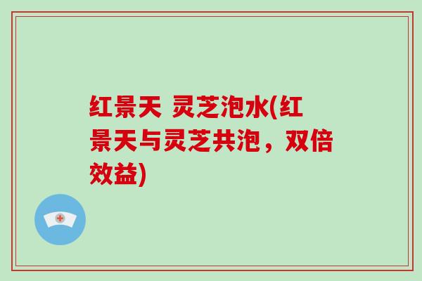 红景天 灵芝泡水(红景天与灵芝共泡，双倍效益)