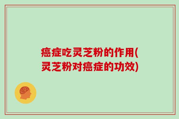 癌症吃灵芝粉的作用(灵芝粉对癌症的功效)
