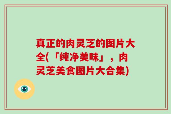 真正的肉灵芝的图片大全(「纯净美味」，肉灵芝美食图片大合集)