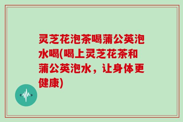 灵芝花泡茶喝蒲公英泡水喝(喝上灵芝花茶和蒲公英泡水，让身体更健康)