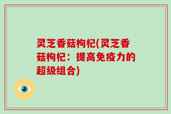 灵芝香菇枸杞(灵芝香菇枸杞：提高免疫力的超级组合)