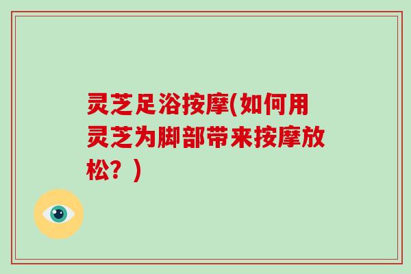 灵芝足浴按摩(如何用灵芝为脚部带来按摩放松？)