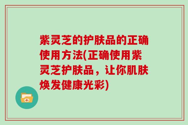 紫灵芝的护肤品的正确使用方法(正确使用紫灵芝护肤品，让你肌肤焕发健康光彩)