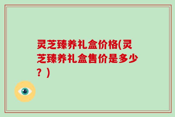 灵芝臻养礼盒价格(灵芝臻养礼盒售价是多少？)