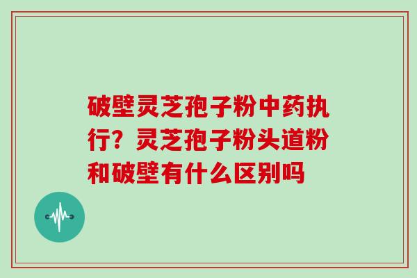 破壁灵芝孢子粉中药执行？灵芝孢子粉头道粉和破壁有什么区别吗