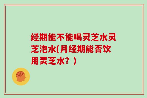经期能不能喝灵芝水灵芝泡水(月经期能否饮用灵芝水？)