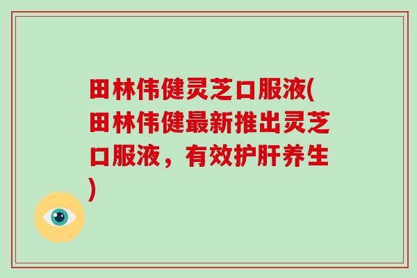 田林伟健灵芝口服液(田林伟健最新推出灵芝口服液，有效护肝养生)