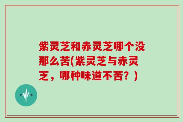 紫灵芝和赤灵芝哪个没那么苦(紫灵芝与赤灵芝，哪种味道不苦？)