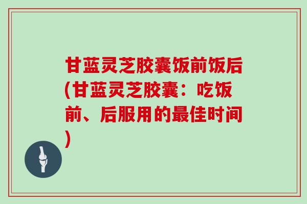 甘蓝灵芝胶囊饭前饭后(甘蓝灵芝胶囊：吃饭前、后服用的最佳时间)