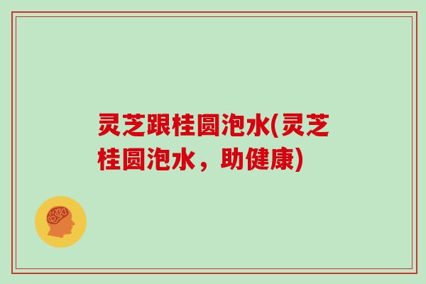 灵芝跟桂圆泡水(灵芝桂圆泡水，助健康)