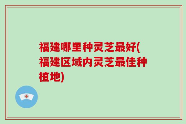 福建哪里种灵芝最好(福建区域内灵芝最佳种植地)