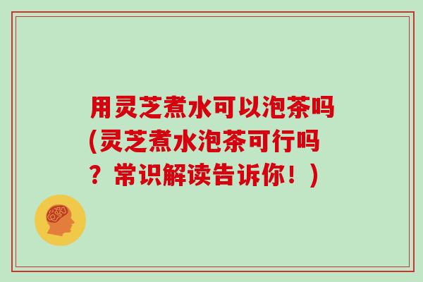 用灵芝煮水可以泡茶吗(灵芝煮水泡茶可行吗？常识解读告诉你！)