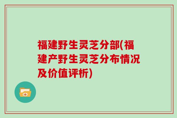 福建野生灵芝分部(福建产野生灵芝分布情况及价值评析)