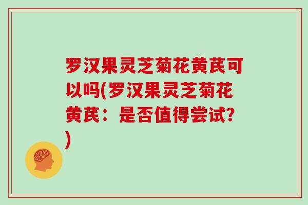 罗汉果灵芝菊花黄芪可以吗(罗汉果灵芝菊花黄芪：是否值得尝试？)