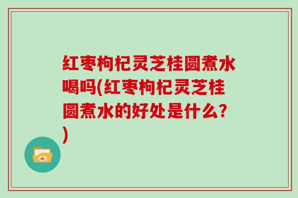 红枣枸杞灵芝桂圆煮水喝吗(红枣枸杞灵芝桂圆煮水的好处是什么？)
