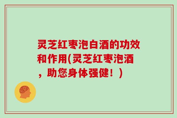 灵芝红枣泡白酒的功效和作用(灵芝红枣泡酒，助您身体强健！)