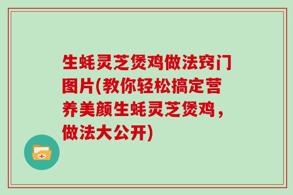生蚝灵芝煲鸡做法窍门图片(教你轻松搞定营养美颜生蚝灵芝煲鸡，做法大公开)