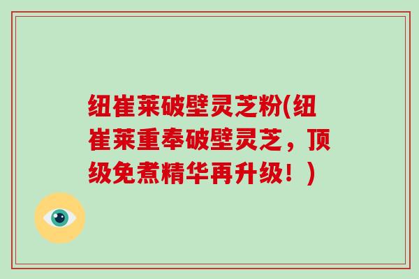 纽崔莱破壁灵芝粉(纽崔莱重奉破壁灵芝，顶级免煮精华再升级！)