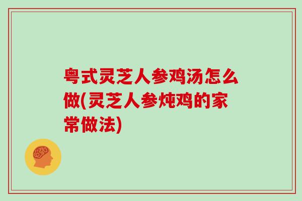 粤式灵芝人参鸡汤怎么做(灵芝人参炖鸡的家常做法)