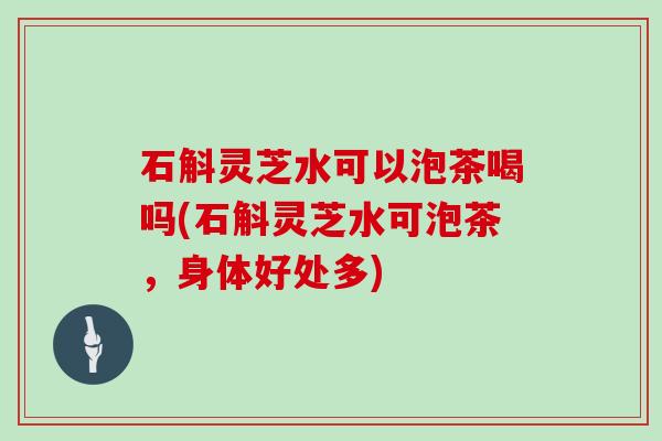 石斛灵芝水可以泡茶喝吗(石斛灵芝水可泡茶，身体好处多)