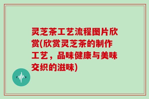 灵芝茶工艺流程图片欣赏(欣赏灵芝茶的制作工艺，品味健康与美味交织的滋味)
