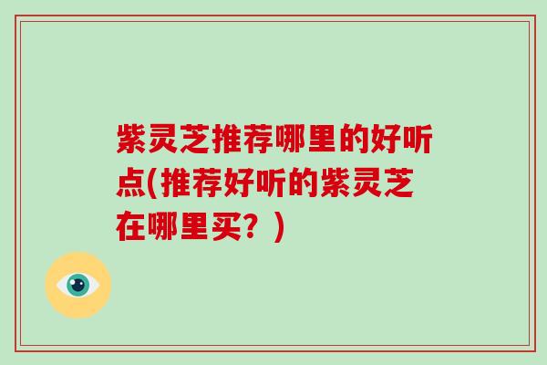 紫灵芝推荐哪里的好听点(推荐好听的紫灵芝在哪里买？)