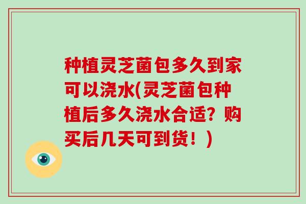 种植灵芝菌包多久到家可以浇水(灵芝菌包种植后多久浇水合适？购买后几天可到货！)