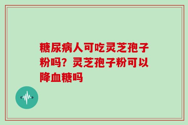 糖尿病人可吃灵芝孢子粉吗？灵芝孢子粉可以降血糖吗-第1张图片-灵芝大师