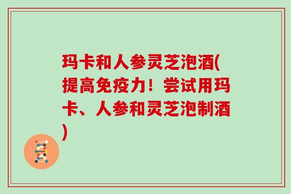 玛卡和人参灵芝泡酒(提高免疫力！尝试用玛卡、人参和灵芝泡制酒)
