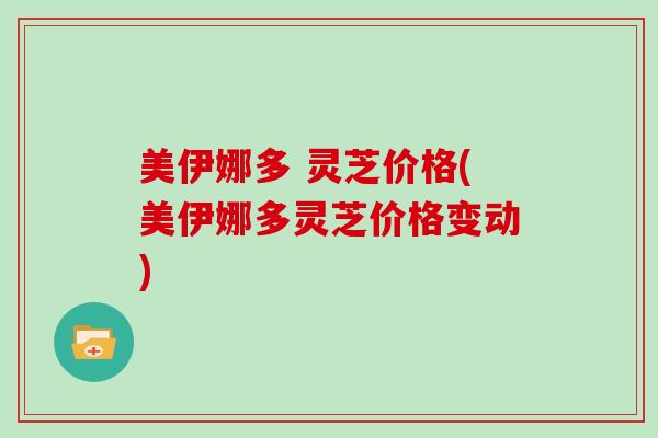 美伊娜多 灵芝价格(美伊娜多灵芝价格变动)