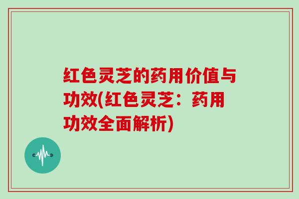 红色灵芝的药用价值与功效(红色灵芝：药用功效全面解析)