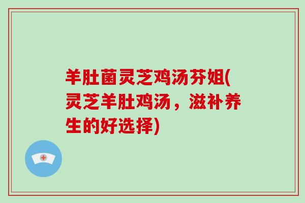 羊肚菌灵芝鸡汤芬姐(灵芝羊肚鸡汤，滋补养生的好选择)