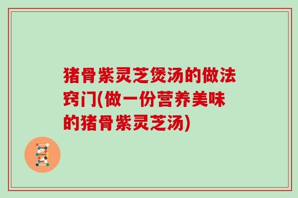 猪骨紫灵芝煲汤的做法窍门(做一份营养美味的猪骨紫灵芝汤)